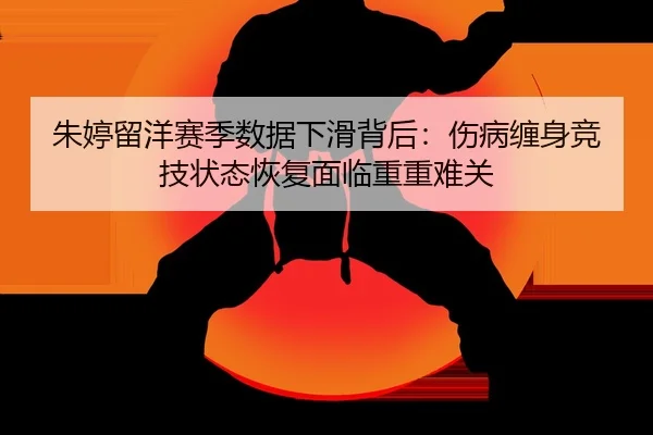 朱婷留洋赛季数据下滑背后：伤病缠身竞技状态恢复面临重重难关